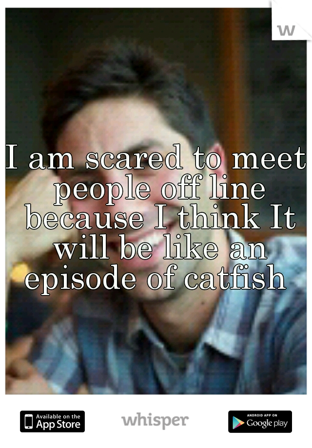 I am scared to meet people off line because I think It will be like an episode of catfish 