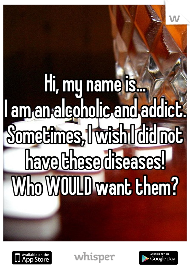 Hi, my name is...
I am an alcoholic and addict.
Sometimes, I wish I did not have these diseases!
Who WOULD want them?