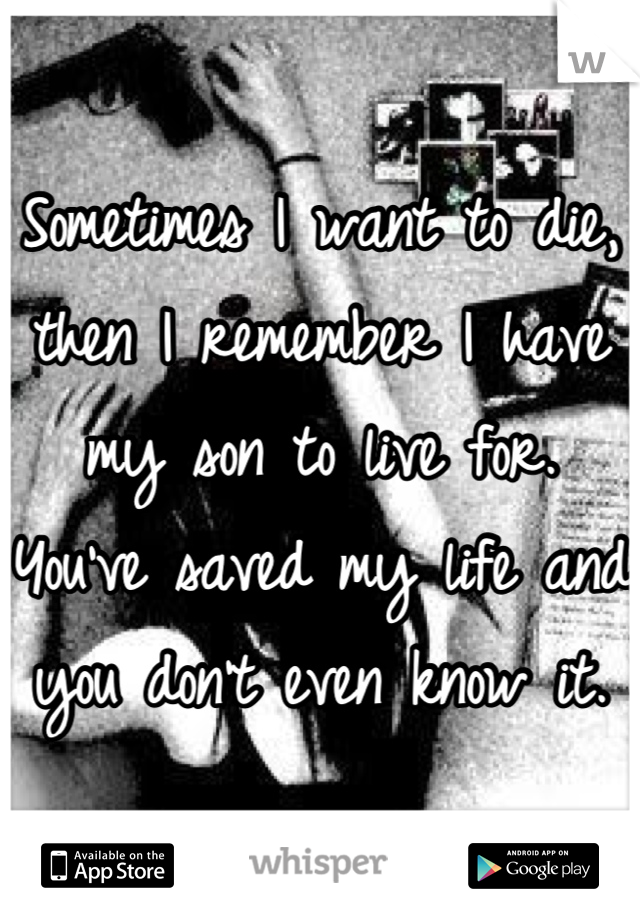 Sometimes I want to die, then I remember I have my son to live for. You've saved my life and you don't even know it.