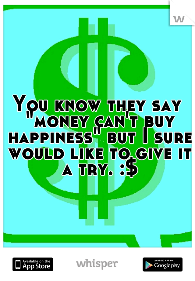 You know they say "money can't buy happiness" but I sure would like to give it a try. :$