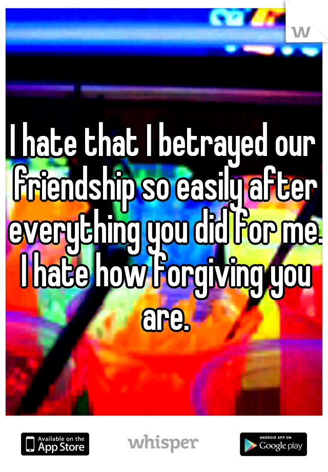 I hate that I betrayed our friendship so easily after everything you did for me. I hate how forgiving you are.