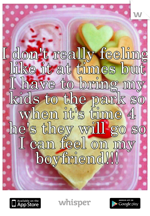 I don't really feeling like it at times but I have to bring my kids to the park so when it's time 4 he's they will go so I can feel on my boyfriend!!!