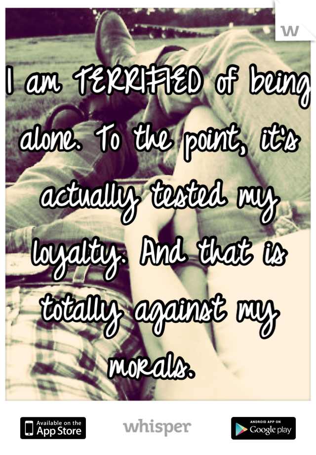 I am TERRIFIED of being alone. To the point, it's actually tested my loyalty. And that is totally against my morals. 