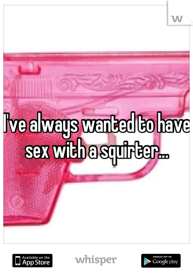 I've always wanted to have sex with a squirter...