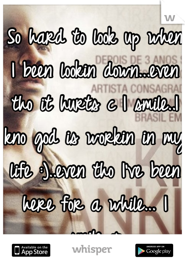 So hard to look up when I been lookin down...even tho it hurts c I smile..I kno god is workin in my life :)..even tho I've been here for a while... I smile :>