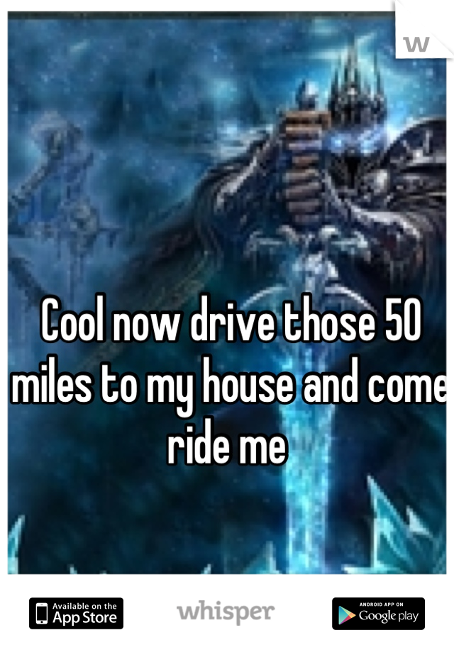 Cool now drive those 50 miles to my house and come ride me 