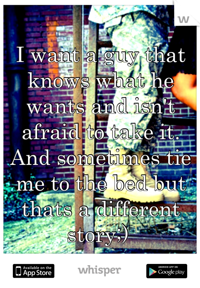 I want a guy that knows what he wants and isn't afraid to take it. And sometimes tie me to the bed but thats a different story;) 