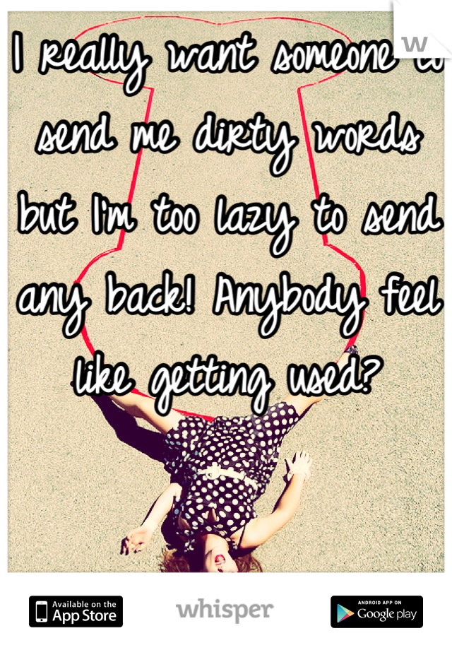 I really want someone to send me dirty words but I'm too lazy to send any back! Anybody feel like getting used?