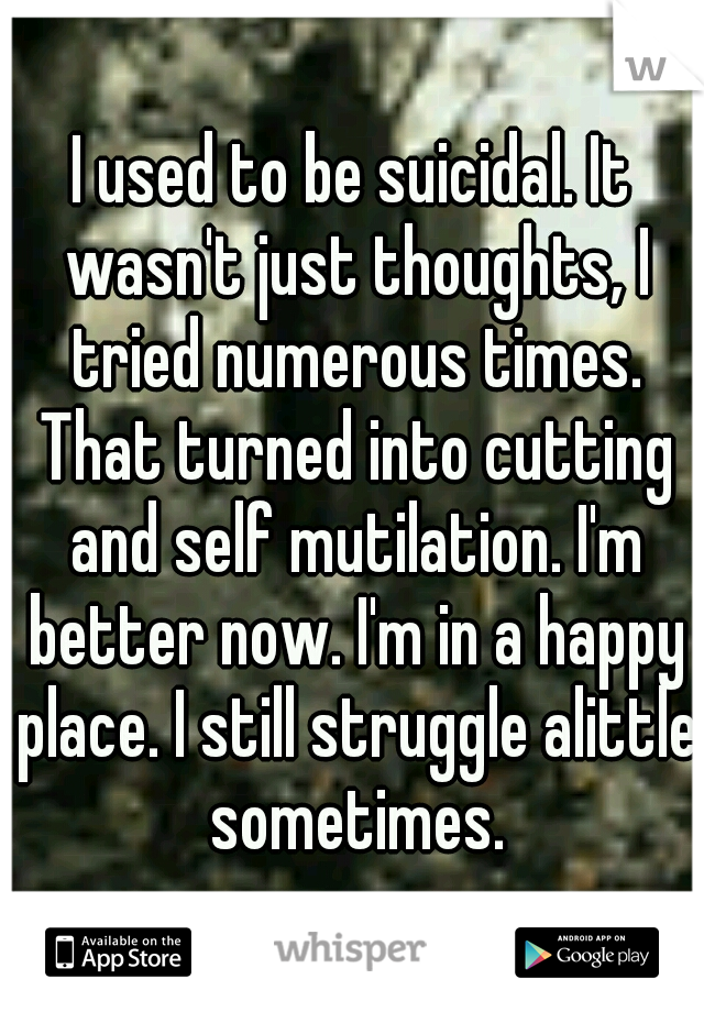 I used to be suicidal. It wasn't just thoughts, I tried numerous times. That turned into cutting and self mutilation. I'm better now. I'm in a happy place. I still struggle alittle sometimes.