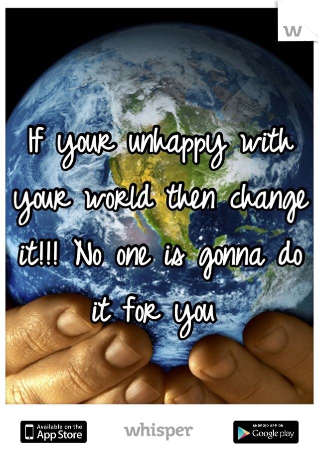 If your unhappy with your world then change it!!! No one is gonna do it for you 