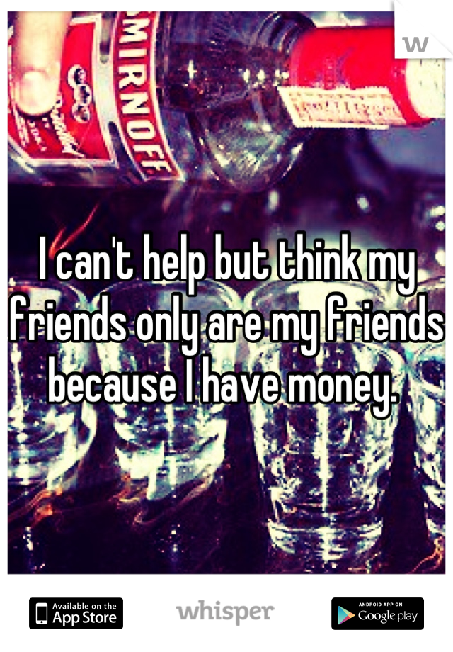 I can't help but think my friends only are my friends because I have money. 