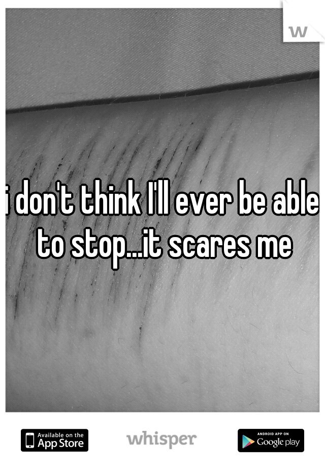 i don't think I'll ever be able to stop...it scares me