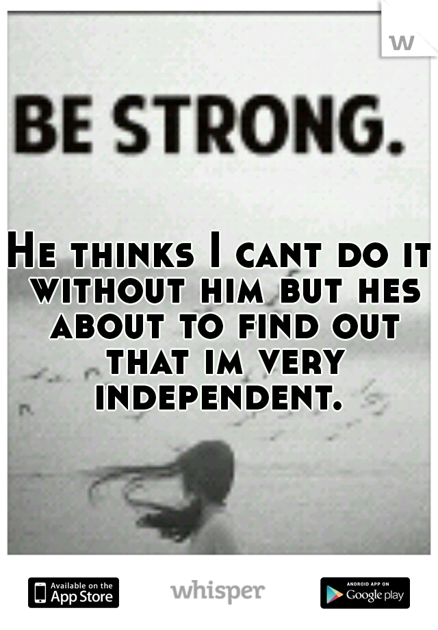 He thinks I cant do it without him but hes about to find out that im very independent. 