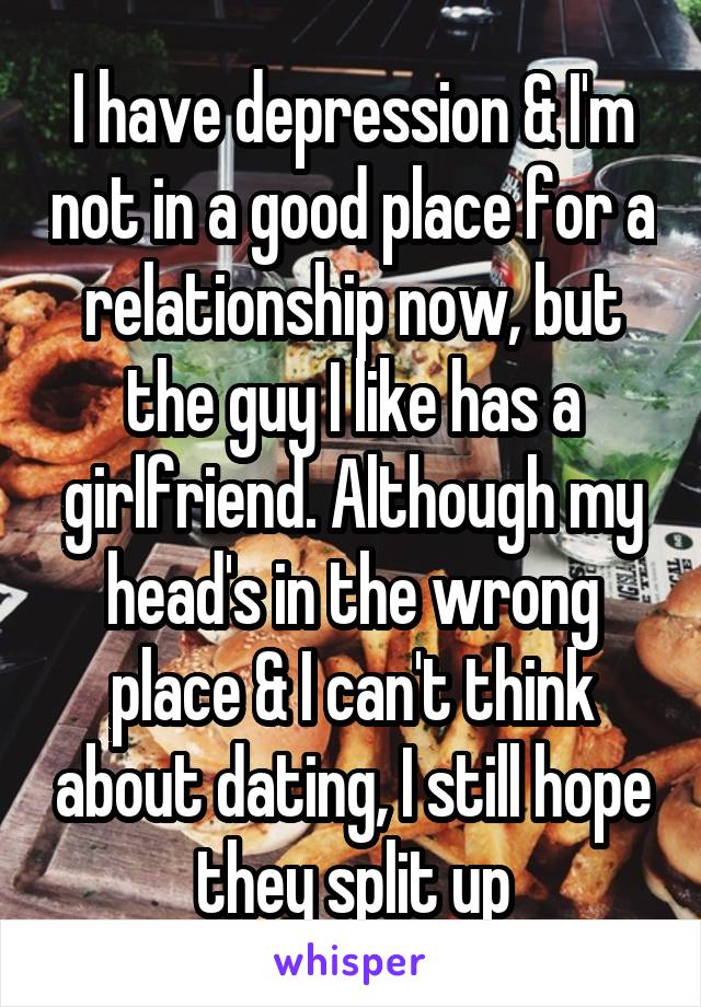 I have depression & I'm not in a good place for a relationship now, but the guy I like has a girlfriend. Although my head's in the wrong place & I can't think about dating, I still hope they split up