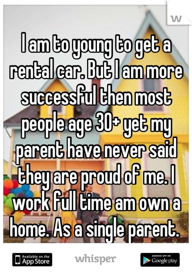 I am to young to get a rental car. But I am more successful then most people age 30+ yet my parent have never said they are proud of me. I work full time am own a home. As a single parent. 