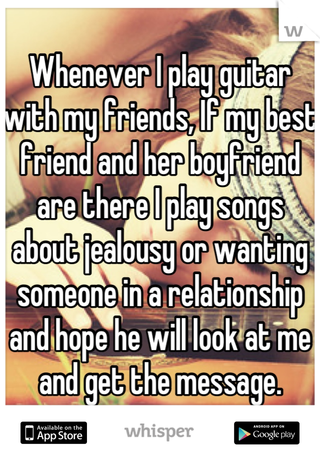 Whenever I play guitar with my friends, If my best friend and her boyfriend are there I play songs about jealousy or wanting someone in a relationship and hope he will look at me and get the message.