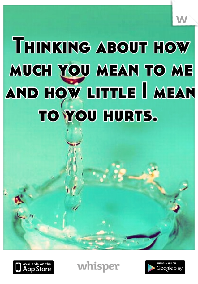 Thinking about how much you mean to me and how little I mean to you hurts. 