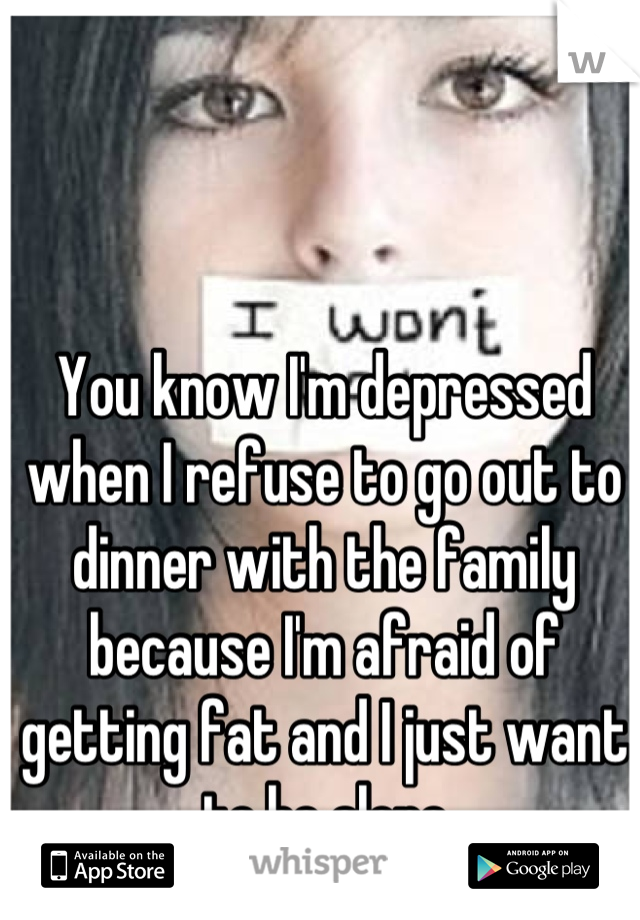 You know I'm depressed when I refuse to go out to dinner with the family because I'm afraid of getting fat and I just want to be alone