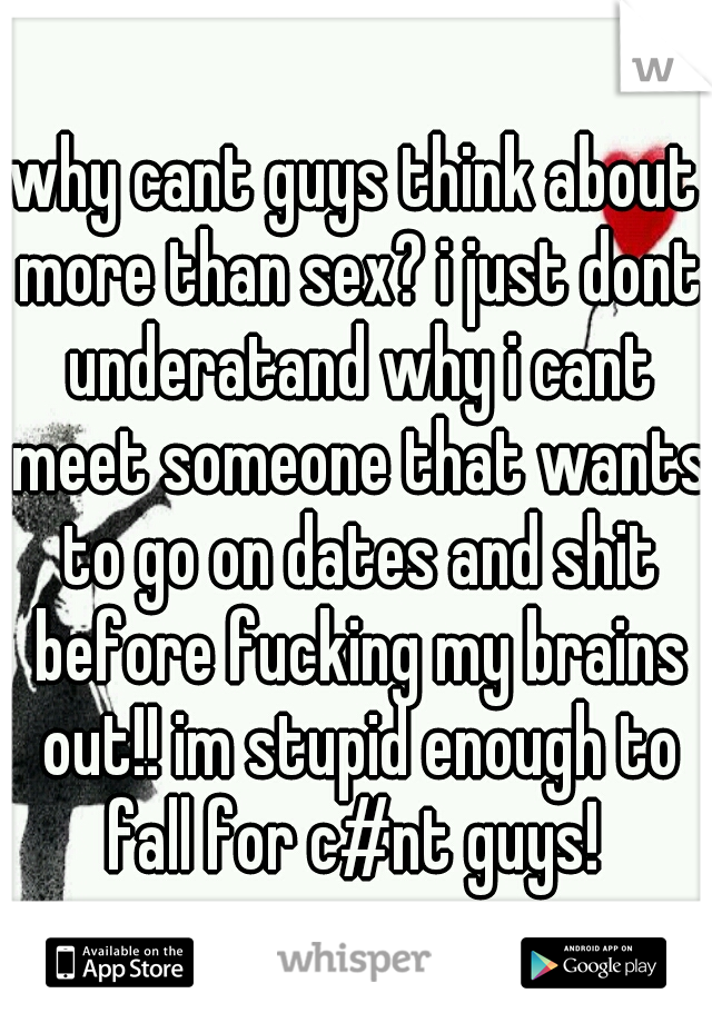 why cant guys think about more than sex? i just dont underatand why i cant meet someone that wants to go on dates and shit before fucking my brains out!! im stupid enough to fall for c#nt guys! 