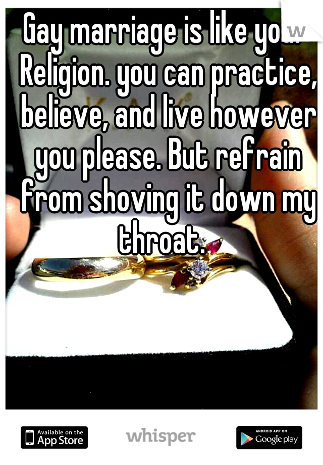 Gay marriage is like your Religion. you can practice, believe, and live however you please. But refrain from shoving it down my throat.  