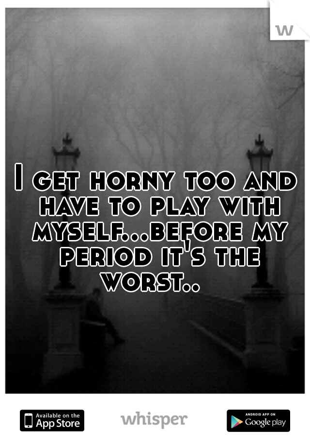 I get horny too and have to play with myself...before my period it's the worst..  