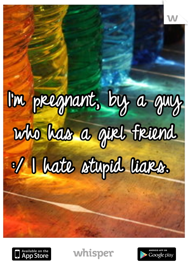 I'm pregnant, by a guy who has a girl friend :/ I hate stupid liars. 