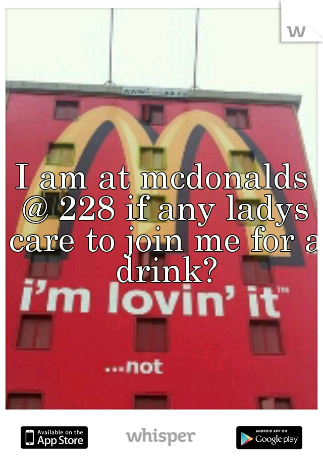 I am at mcdonalds @ 228 if any ladys care to join me for a drink?