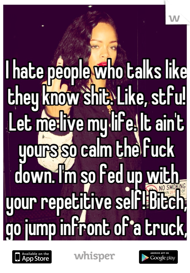 I hate people who talks like they know shit. Like, stfu! Let me live my life. It ain't yours so calm the fuck down. I'm so fed up with your repetitive self! Bitch, go jump infront of a truck, you cunt!