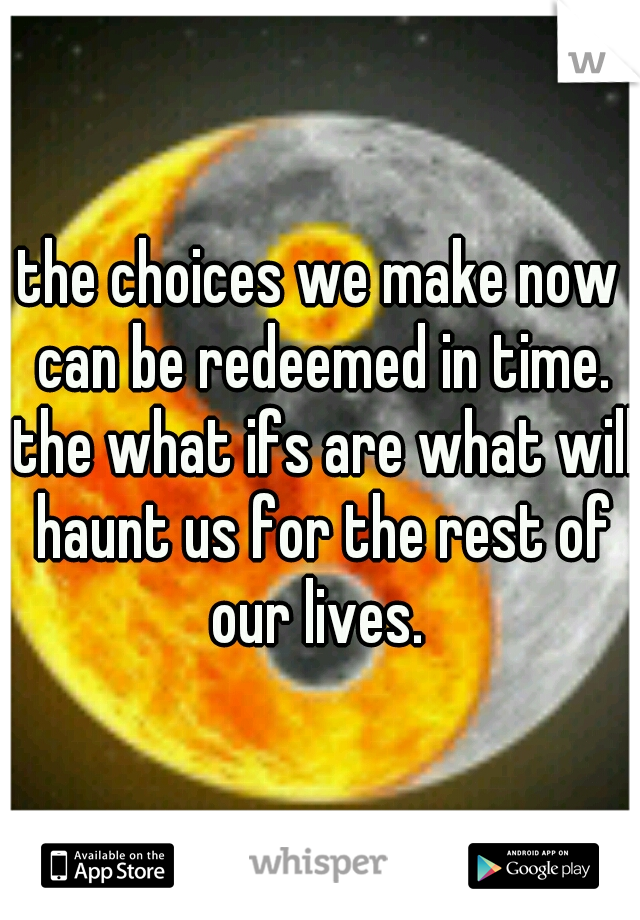 the choices we make now can be redeemed in time. the what ifs are what will haunt us for the rest of our lives. 