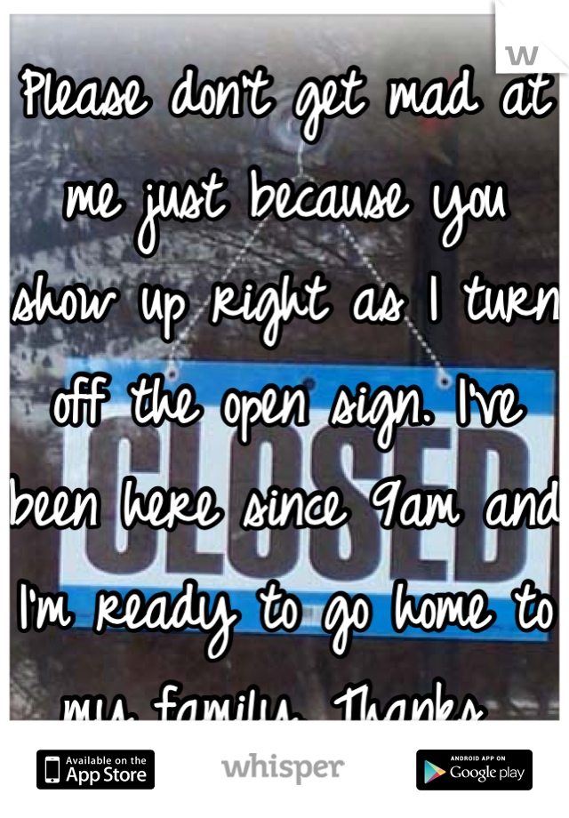 Please don't get mad at me just because you show up right as I turn off the open sign. I've been here since 9am and I'm ready to go home to my family. Thanks 