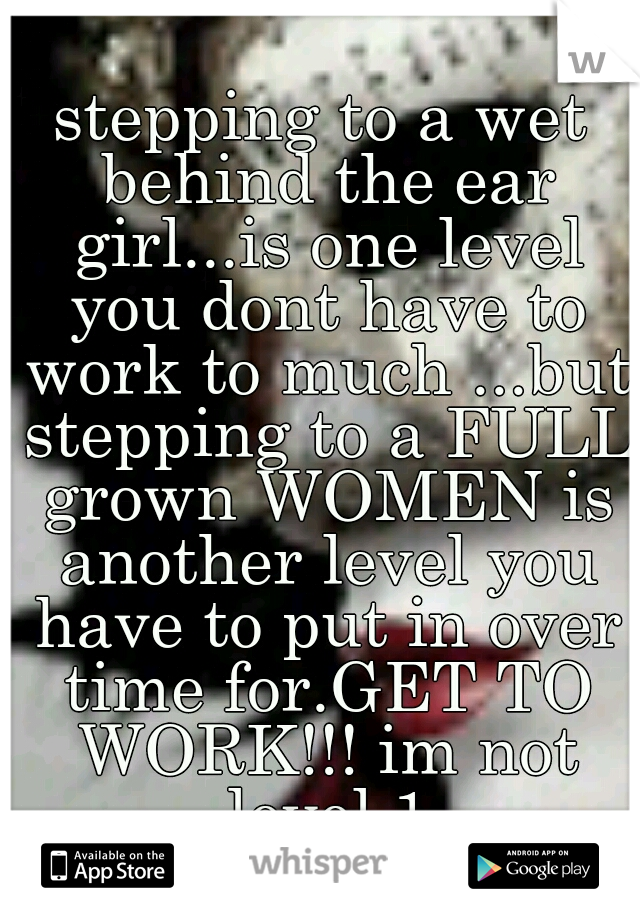 stepping to a wet behind the ear girl...is one level you dont have to work to much ...but stepping to a FULL grown WOMEN is another level you have to put in over time for.GET TO WORK!!! im not level 1