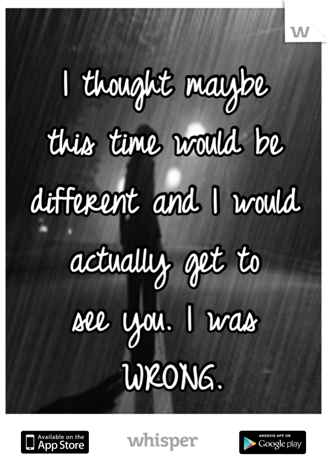 I thought maybe 
this time would be 
different and I would 
actually get to 
see you. I was
 WRONG.