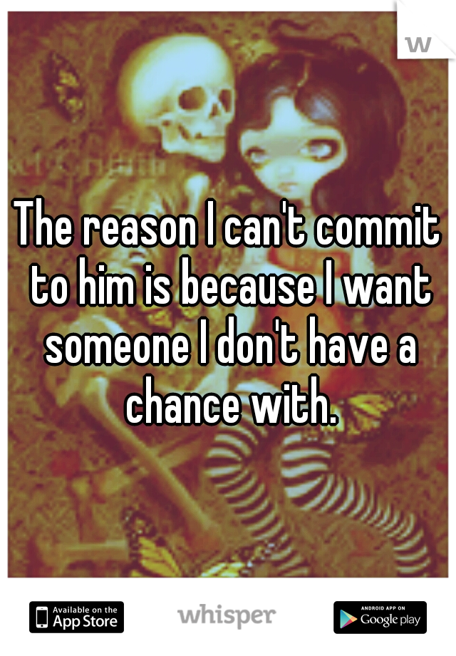 The reason I can't commit to him is because I want someone I don't have a chance with.