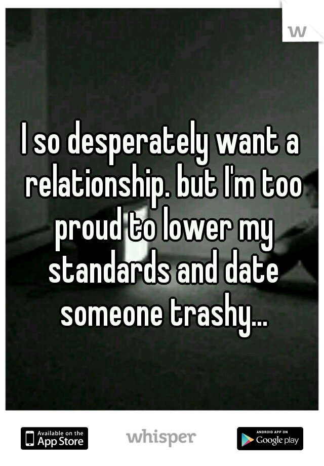 I so desperately want a relationship. but I'm too proud to lower my standards and date someone trashy...