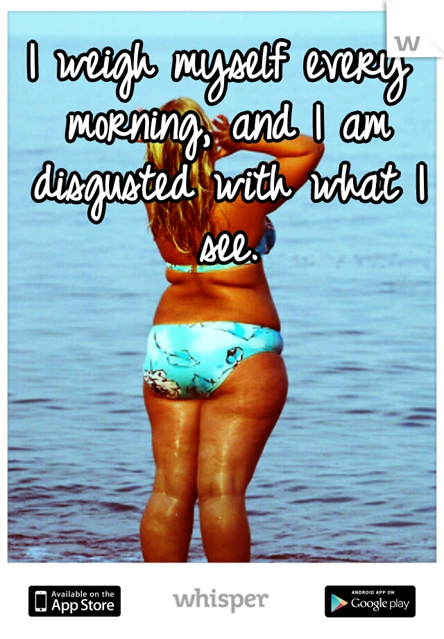 I weigh myself every morning, and I am disgusted with what I see.