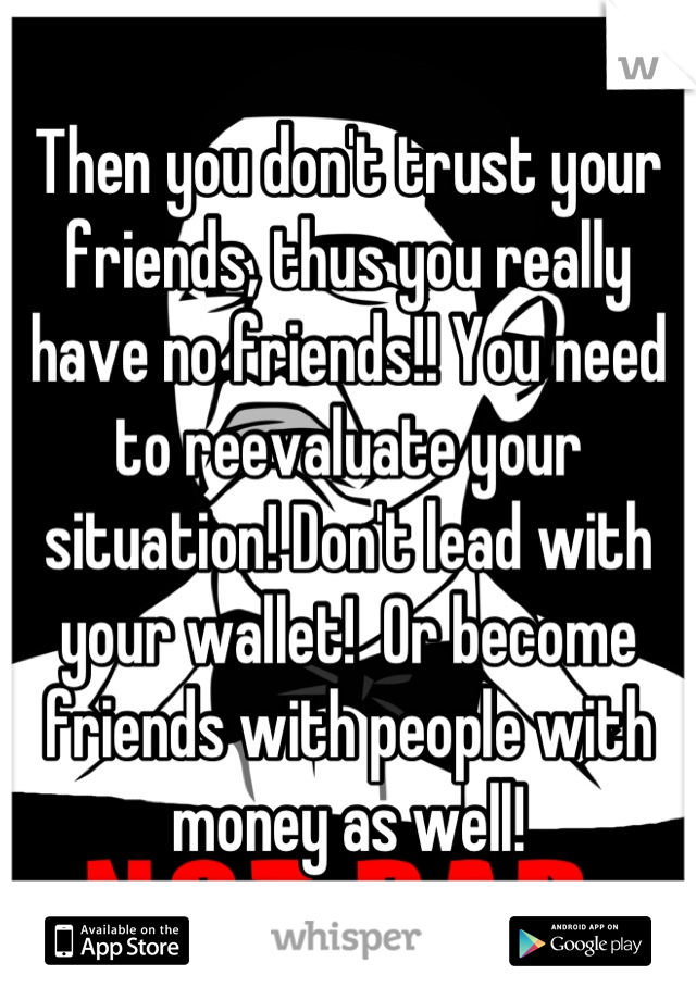 Then you don't trust your friends, thus you really have no friends!! You need to reevaluate your situation! Don't lead with your wallet!  Or become friends with people with money as well!