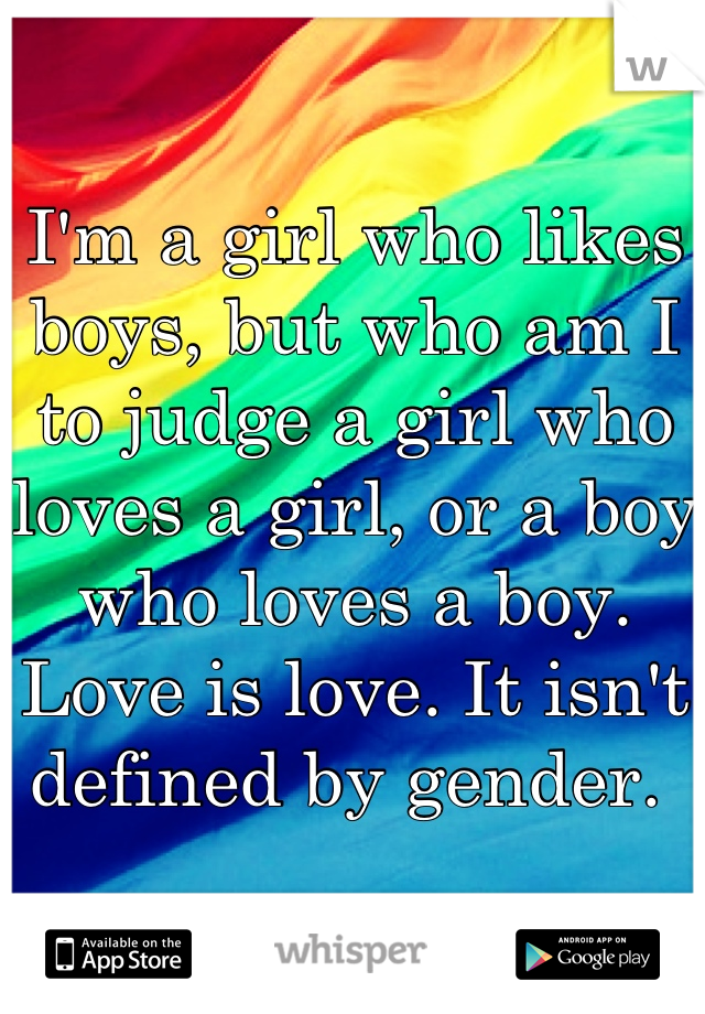 I'm a girl who likes boys, but who am I to judge a girl who loves a girl, or a boy who loves a boy. Love is love. It isn't defined by gender. 