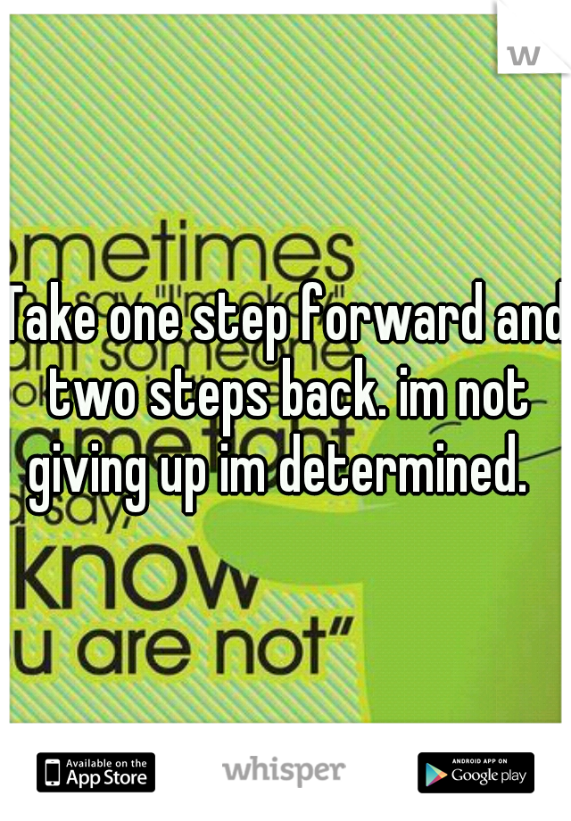 Take one step forward and two steps back. im not giving up im determined.  