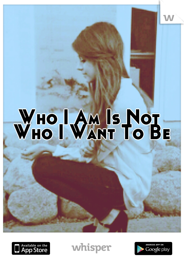 Who I Am Is Not Who I Want To Be