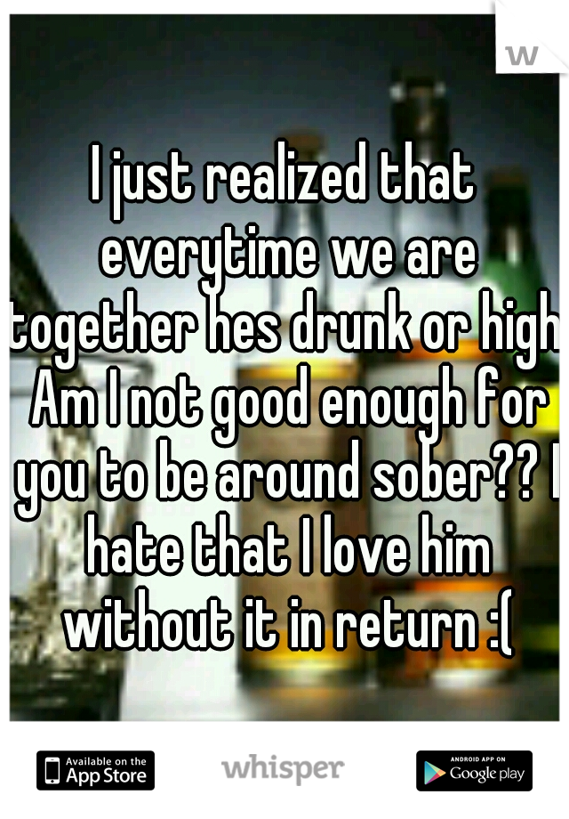 I just realized that everytime we are together hes drunk or high. Am I not good enough for you to be around sober?? I hate that I love him without it in return :(