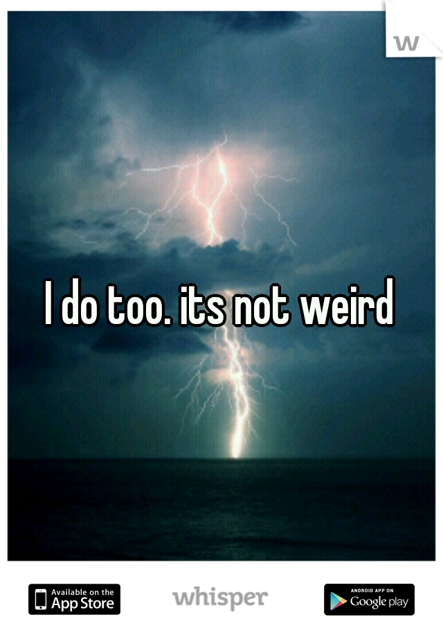 I do too. its not weird