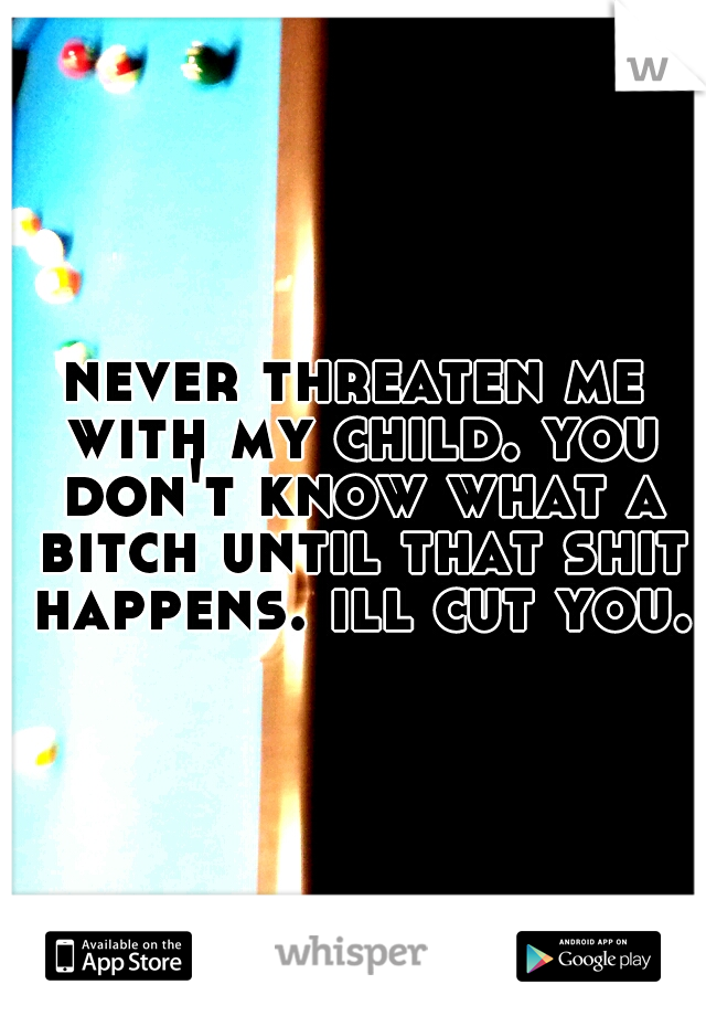 never threaten me with my child. you don't know what a bitch until that shit happens. ill cut you.