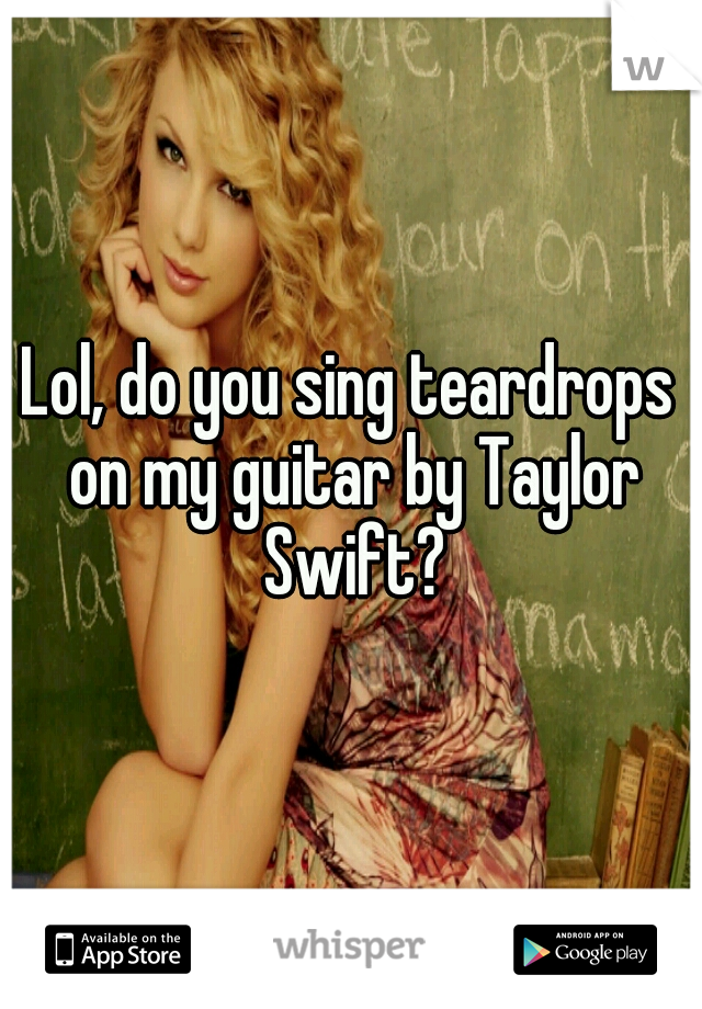 Lol, do you sing teardrops on my guitar by Taylor Swift?