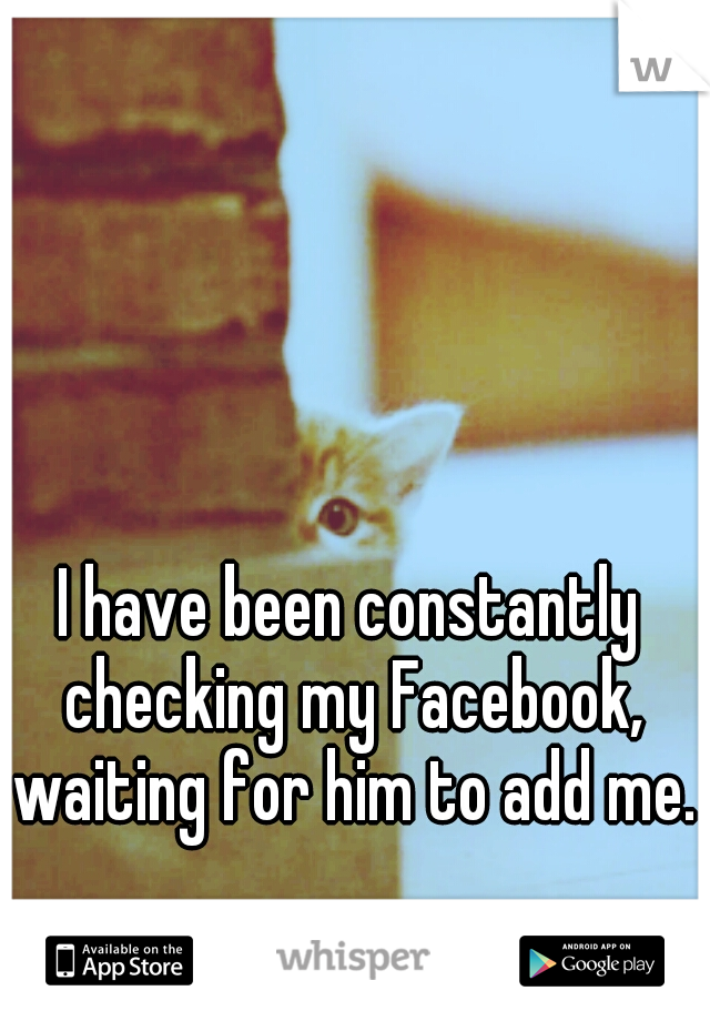 I have been constantly checking my Facebook, waiting for him to add me.