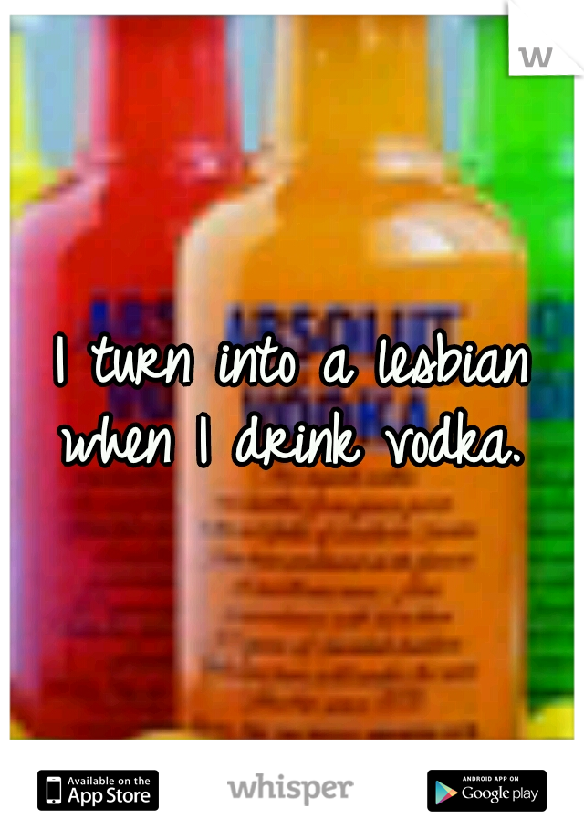 I turn into a lesbian when I drink vodka. 