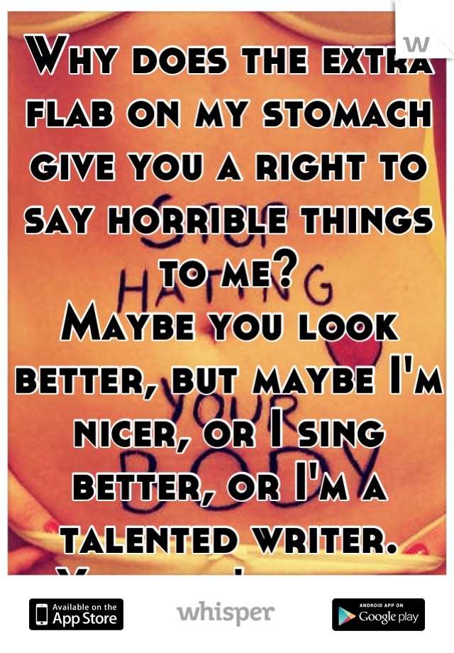 Why does the extra flab on my stomach give you a right to say horrible things to me?
Maybe you look better, but maybe I'm nicer, or I sing better, or I'm a talented writer.
You don't know.