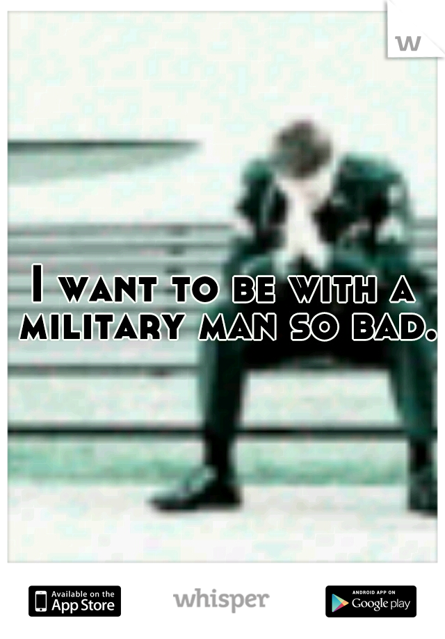 I want to be with a military man so bad.