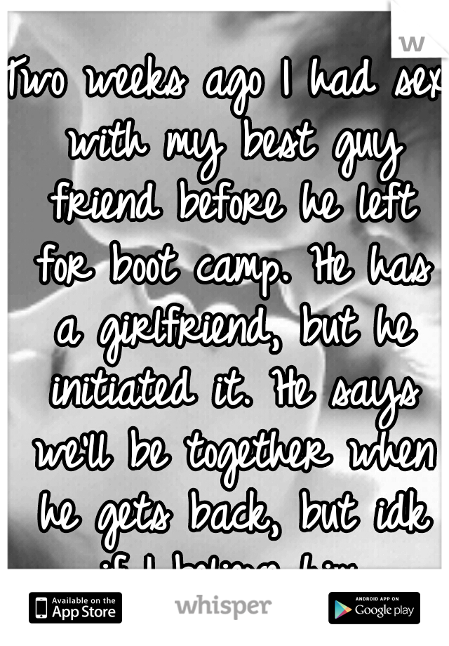 Two weeks ago I had sex with my best guy friend before he left for boot camp. He has a girlfriend, but he initiated it. He says we'll be together when he gets back, but idk if I believe him.