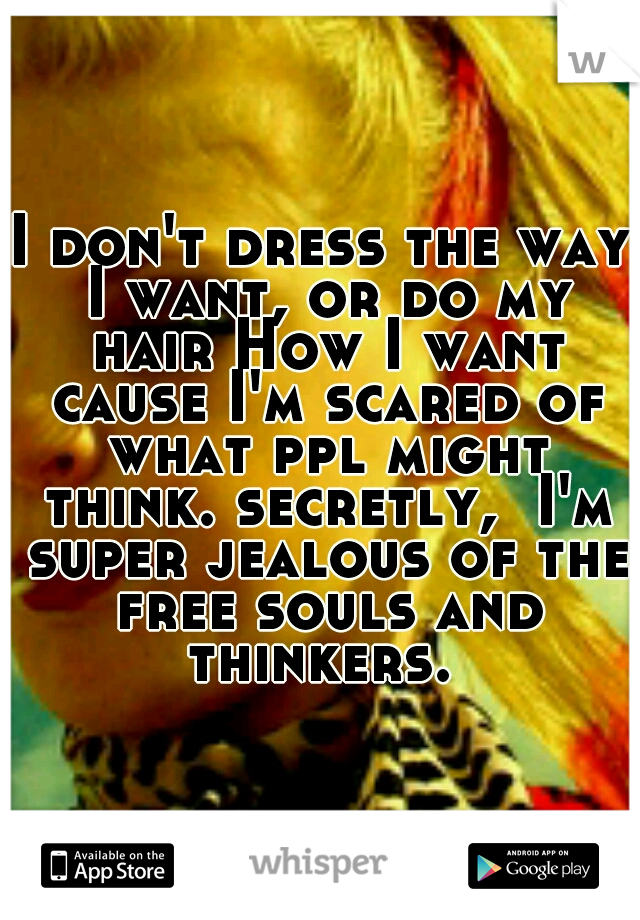 I don't dress the way I want, or do my hair How I want cause I'm scared of what ppl might think. secretly,  I'm super jealous of the free souls and thinkers. 