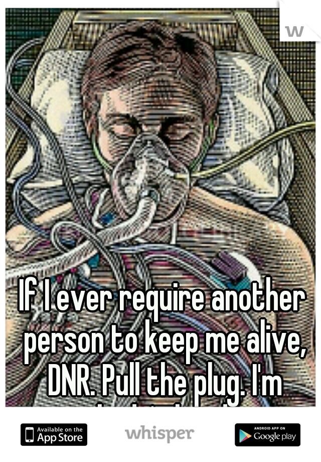 If I ever require another person to keep me alive, DNR. Pull the plug. I'm nobody's burden.